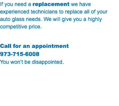 If you need a replacement we have experienced technicians to replace all of your auto glass needs. We will give you a highly competitive price. Call for an appointment 973-715-6008 You won’t be disappointed.